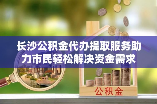 鄂温长沙公积金代办提取服务助力市民轻松解决资金需求