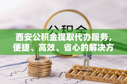 鄂温西安公积金提取代办服务，便捷、高效、省心的解决方案